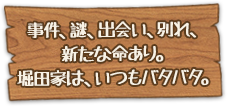 事件、謎、出会い、別れ、新たな命あり。堀田家は、いつもバタバタ。